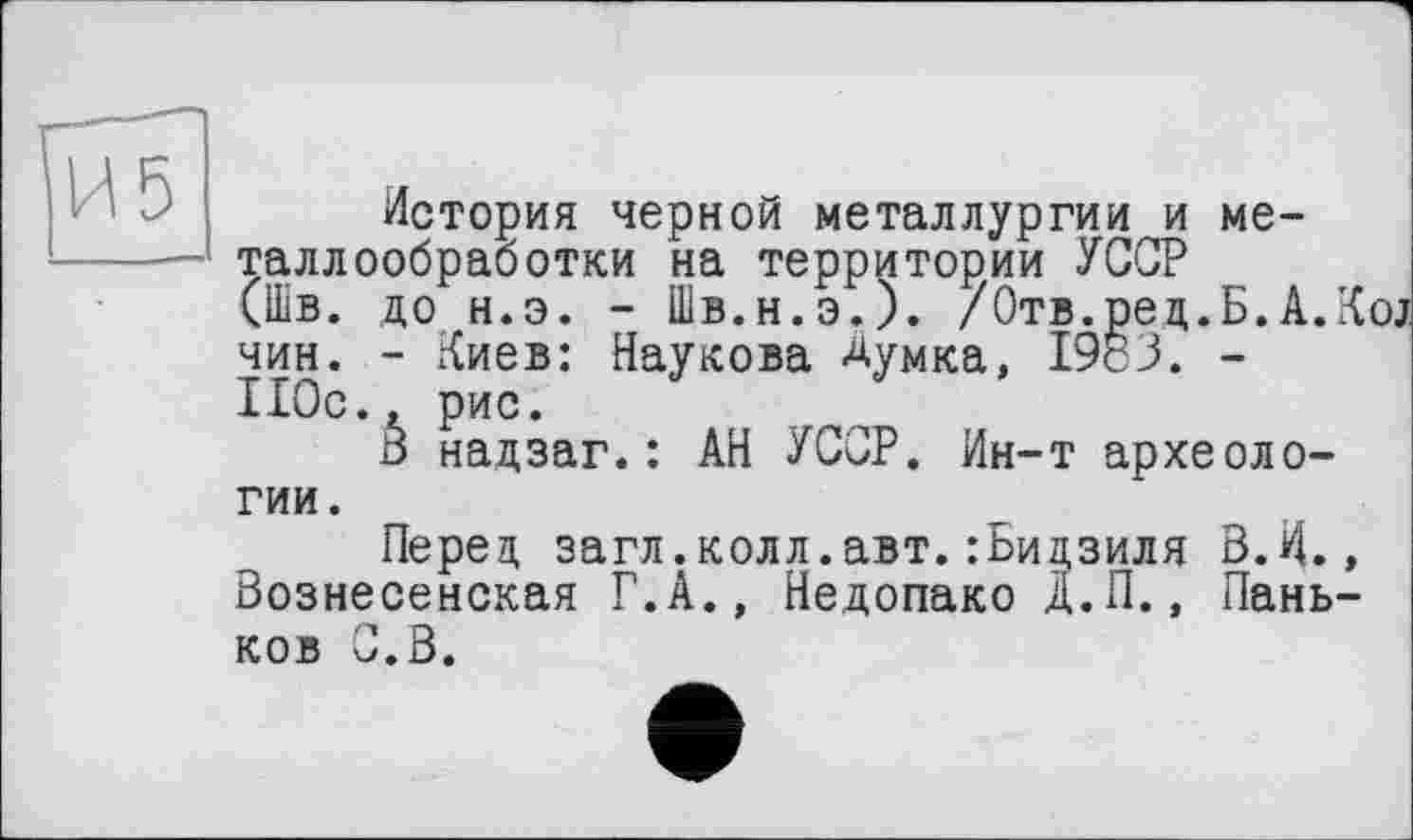 ﻿История черной металлургии и металлообработки на территории УССР (Шв. до н.э. - Шв.н.э.). /Отв.рец.Б.А.К чин. - Киев: Наукова Думка, 1983. -110с., рис.
В надзаг.: АН УССР. Ин-т археологии.
Перед загл.колл.авт.:Ьидзиля В.И., Вознесенская Г.А., Недопако Д.П., Паньков С.В.